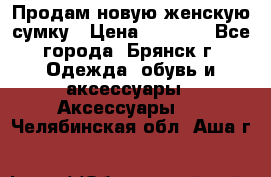 Продам новую женскую сумку › Цена ­ 1 900 - Все города, Брянск г. Одежда, обувь и аксессуары » Аксессуары   . Челябинская обл.,Аша г.